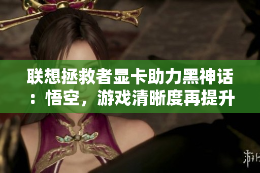 联想拯救者显卡助力黑神话：悟空，游戏清晰度再提升