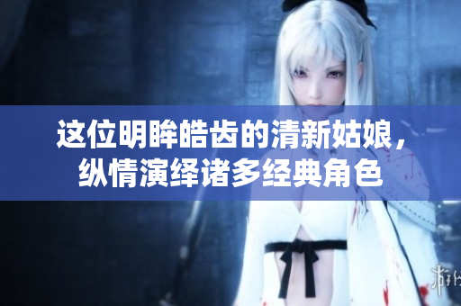 这位明眸皓齿的清新姑娘，纵情演绎诸多经典角色