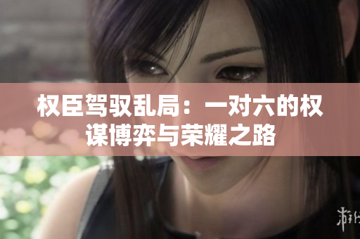 权臣驾驭乱局：一对六的权谋博弈与荣耀之路