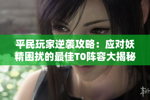 平民玩家逆袭攻略：应对妖精困扰的最佳T0阵容大揭秘！