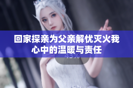 回家探亲为父亲解忧灭火我心中的温暖与责任