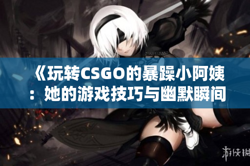 《玩转CSGO的暴躁小阿姨：她的游戏技巧与幽默瞬间》