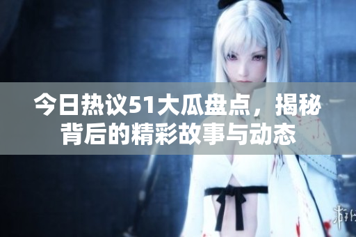 今日热议51大瓜盘点，揭秘背后的精彩故事与动态