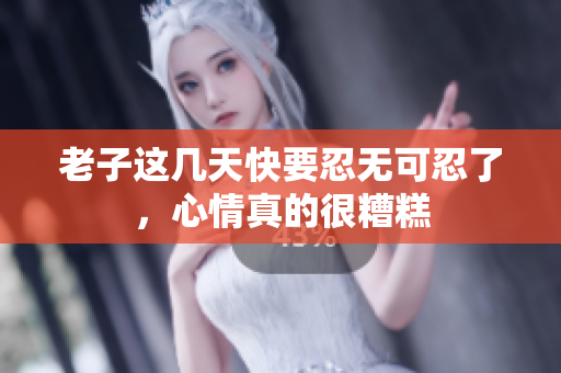 老子这几天快要忍无可忍了，心情真的很糟糕
