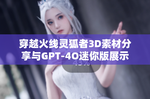 穿越火线灵狐者3D素材分享与GPT-4O迷你版展示