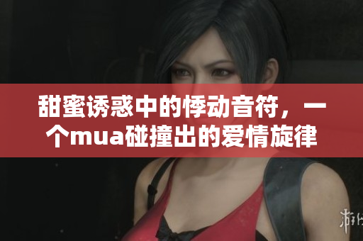 甜蜜诱惑中的悸动音符，一个mua碰撞出的爱情旋律