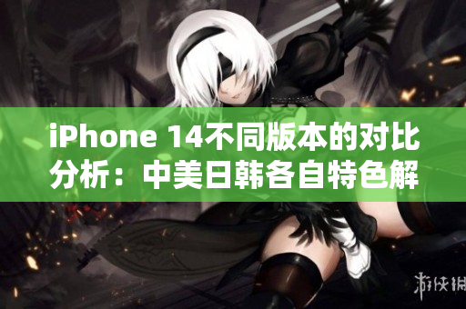 iPhone 14不同版本的对比分析：中美日韩各自特色解析