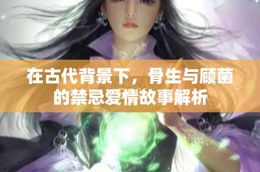 在古代背景下，骨生与顾菌的禁忌爱情故事解析