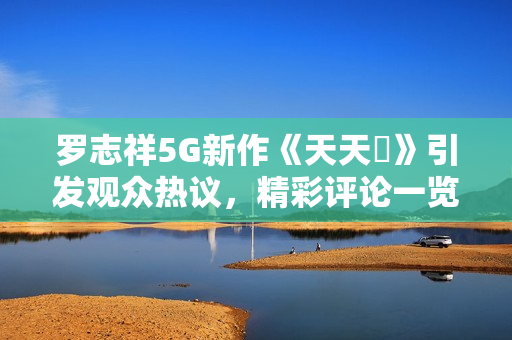 罗志祥5G新作《天天奭》引发观众热议，精彩评论一览