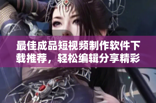 最佳成品短视频制作软件下载推荐，轻松编辑分享精彩视频内容