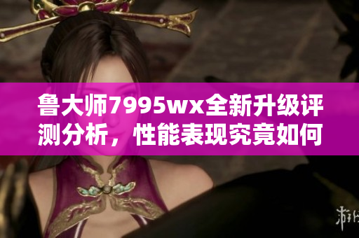 鲁大师7995wx全新升级评测分析，性能表现究竟如何？
