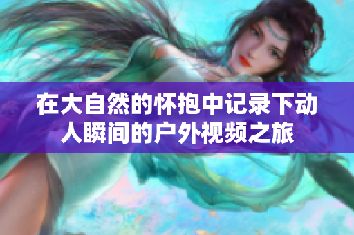 在大自然的怀抱中记录下动人瞬间的户外视频之旅