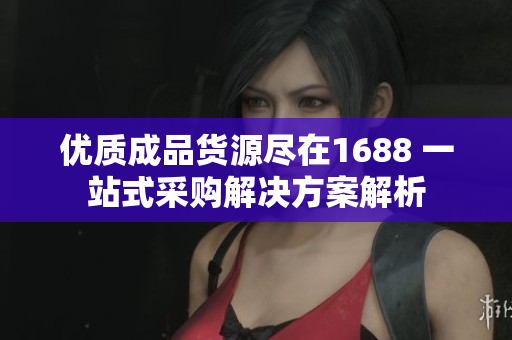 优质成品货源尽在1688 一站式采购解决方案解析