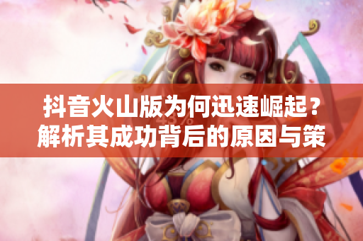 抖音火山版为何迅速崛起？解析其成功背后的原因与策略