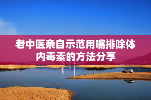 老中医亲自示范用嘴排除体内毒素的方法分享
