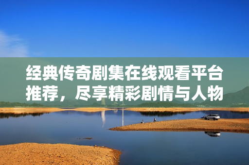 经典传奇剧集在线观看平台推荐，尽享精彩剧情与人物成长