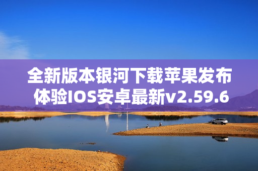 全新版本银河下载苹果发布 体验IOS安卓最新v2.59.6功能与改进