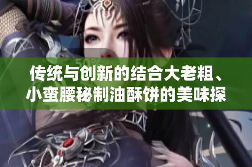 传统与创新的结合大老粗、小蛮腰秘制油酥饼的美味探索