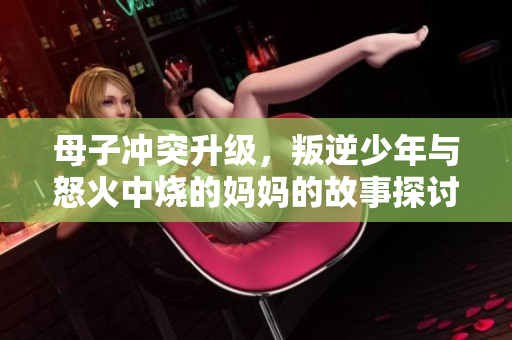 母子冲突升级，叛逆少年与怒火中烧的妈妈的故事探讨