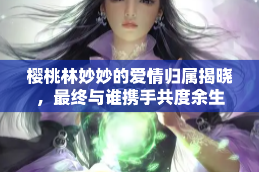 樱桃林妙妙的爱情归属揭晓，最终与谁携手共度余生
