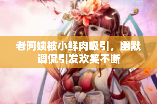 老阿姨被小鲜肉吸引，幽默调侃引发欢笑不断
