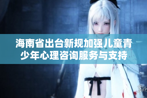 海南省出台新规加强儿童青少年心理咨询服务与支持