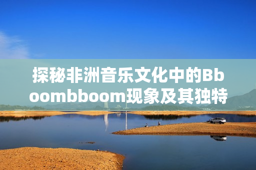 探秘非洲音乐文化中的Bboombboom现象及其独特意义