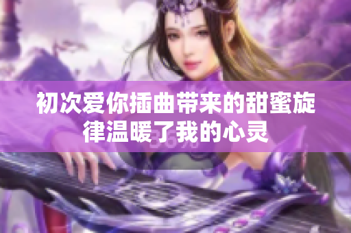 初次爱你插曲带来的甜蜜旋律温暖了我的心灵