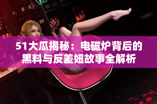 51大瓜揭秘：电磁炉背后的黑料与反差妞故事全解析