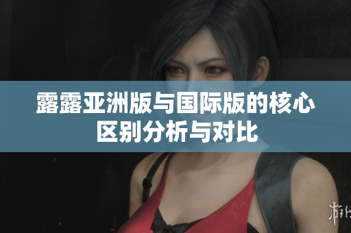 露露亚洲版与国际版的核心区别分析与对比