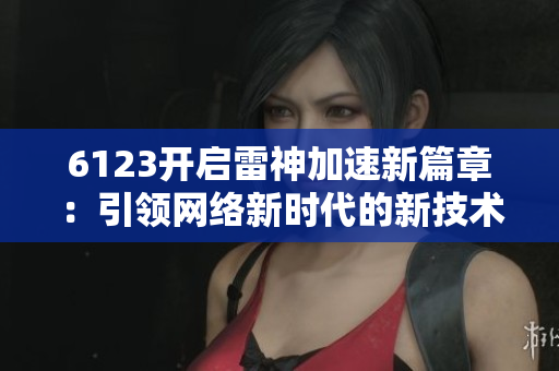 6123开启雷神加速新篇章：引领网络新时代的新技术探索