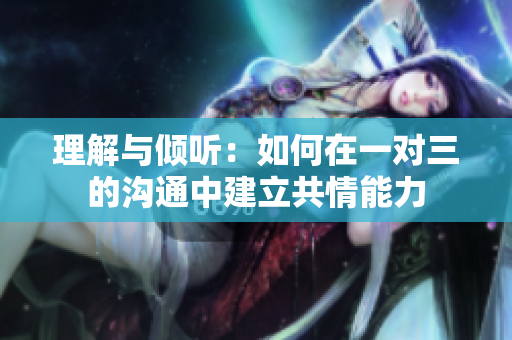 理解与倾听：如何在一对三的沟通中建立共情能力