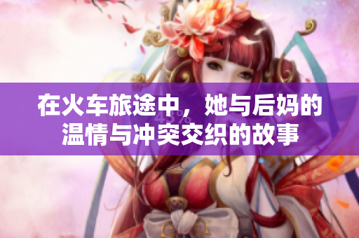 在火车旅途中，她与后妈的温情与冲突交织的故事