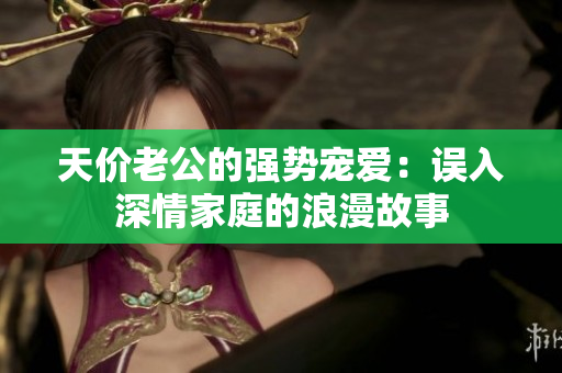 天价老公的强势宠爱：误入深情家庭的浪漫故事