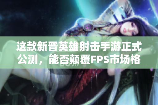 这款新晋英雄射击手游正式公测，能否颠覆FPS市场格局