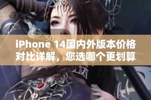 iPhone 14国内外版本价格对比详解，您选哪个更划算？