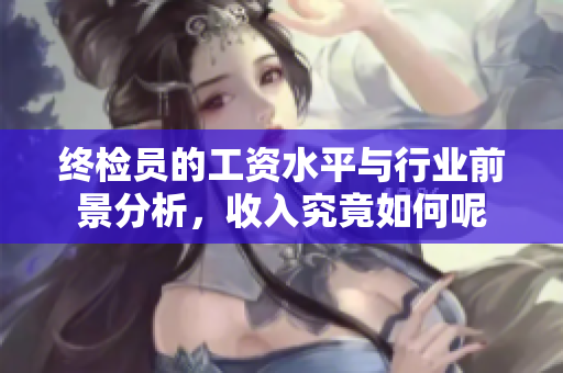 终检员的工资水平与行业前景分析，收入究竟如何呢