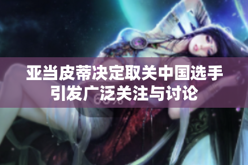 亚当皮蒂决定取关中国选手引发广泛关注与讨论