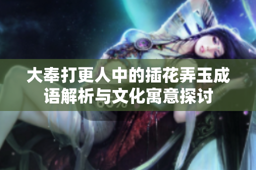 大奉打更人中的插花弄玉成语解析与文化寓意探讨