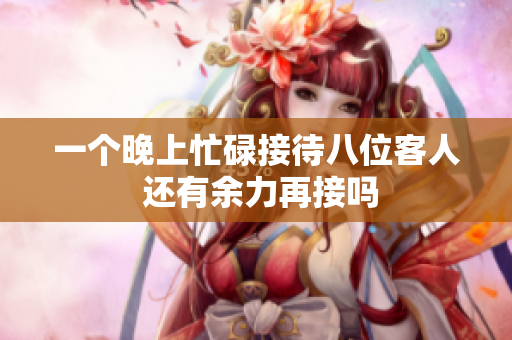 一个晚上忙碌接待八位客人 还有余力再接吗