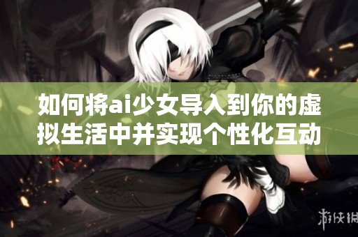 如何将ai少女导入到你的虚拟生活中并实现个性化互动