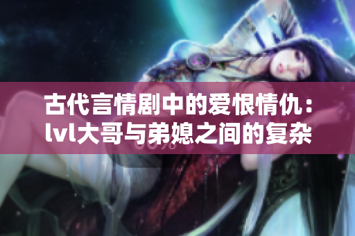 古代言情剧中的爱恨情仇：lvl大哥与弟媳之间的复杂关系揭秘
