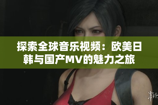 探索全球音乐视频：欧美日韩与国产MV的魅力之旅