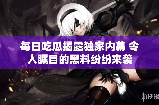 每日吃瓜揭露独家内幕 令人瞩目的黑料纷纷来袭