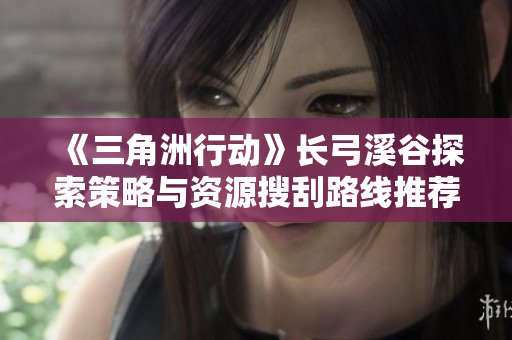 《三角洲行动》长弓溪谷探索策略与资源搜刮路线推荐