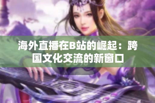海外直播在B站的崛起：跨国文化交流的新窗口