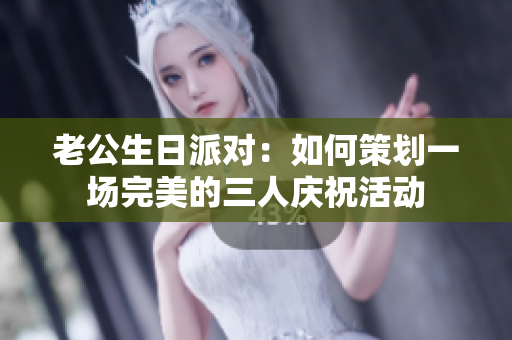 老公生日派对：如何策划一场完美的三人庆祝活动