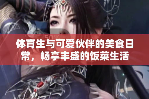 体育生与可爱伙伴的美食日常，畅享丰盛的饭菜生活