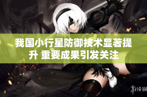 我国小行星防御技术显著提升 重要成果引发关注