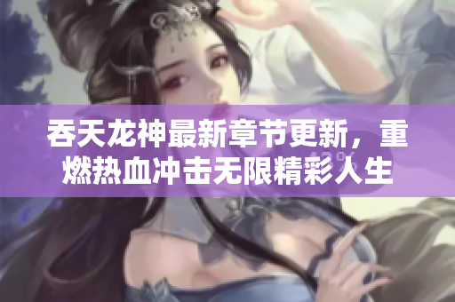 吞天龙神最新章节更新，重燃热血冲击无限精彩人生